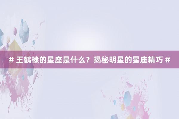 # 王鹤棣的星座是什么？揭秘明星的星座精巧 #